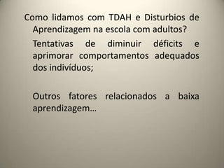 Como lidamos com TDAH e Disturbios de
Aprendizagem na escola com adultos?
Tentativas de diminuir déficits e
aprimorar comportamentos adequados
dos indivíduos;
Outros fatores relacionados a baixa
aprendizagem…
 