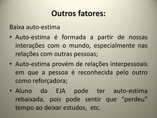 Outros fatores:
Baixa auto-estima
• Auto-estima é formada a partir de nossas
interações com o mundo, especialmente nas
relações com outras pessoas;
• Auto-estima provém de relações interpessoais
em que a pessoa é reconhecida pelo outro
como reforçadora;
• Aluno da EJA pode ter auto-estima
rebaixada, pois pode sentir que “perdeu”
tempo ao deixar estudos, etc.
 