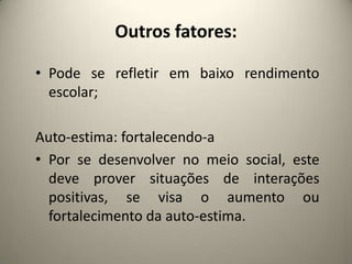 Outros fatores:
• Pode se refletir em baixo rendimento
escolar;
Auto-estima: fortalecendo-a
• Por se desenvolver no meio social, este
deve prover situações de interações
positivas, se visa o aumento ou
fortalecimento da auto-estima.
 