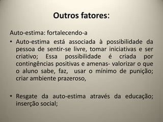 Outros fatores:
Auto-estima: fortalecendo-a
• Auto-estima está associada à possibilidade da
pessoa de sentir-se livre, tomar iniciativas e ser
criativo; Essa possibilidade é criada por
contingências positivas e amenas- valorizar o que
o aluno sabe, faz, usar o mínimo de punição;
criar ambiente prazeroso,
• Resgate da auto-estima através da educação;
inserção social;
 