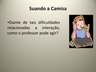 Suando a Camisa
•Diante de tais dificuldades
relacionadas a interação,
como o professor pode agir?
 