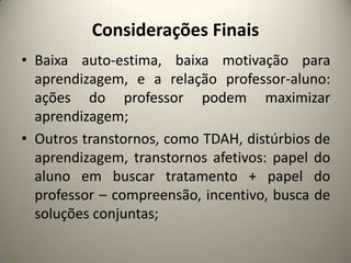 Considerações Finais
• Baixa auto-estima, baixa motivação para
aprendizagem, e a relação professor-aluno:
ações do professor podem maximizar
aprendizagem;
• Outros transtornos, como TDAH, distúrbios de
aprendizagem, transtornos afetivos: papel do
aluno em buscar tratamento + papel do
professor – compreensão, incentivo, busca de
soluções conjuntas;
 