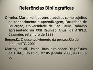 Referências Bibliográficas
Oliveira, Marta Kohl, Jovens e adultos como sujeitos
de conhecimento e aprendizagem, Faculdade de
Educação, Universidade de São Paulo Trabalho
apresentado na XXII Reunião Anual da ANPEd,
Caxambu, setembro de 1999
Berger,K., O desenvolvimento da pessoa.Rio de
Janeiro:LTC. 2001.
Mattos, et all, Painel Brasileiro sobre Diagnóstico
de TDAH, Rev Psiquiatr RS jan/abr 2006;28(1):50-
60
 