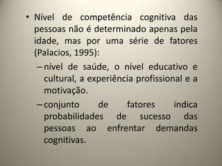 • Nível de competência cognitiva das
pessoas não é determinado apenas pela
idade, mas por uma série de fatores
(Palacios, 1995):
–nível de saúde, o nível educativo e
cultural, a experiência profissional e a
motivação.
–conjunto de fatores indica
probabilidades de sucesso das
pessoas ao enfrentar demandas
cognitivas.
 