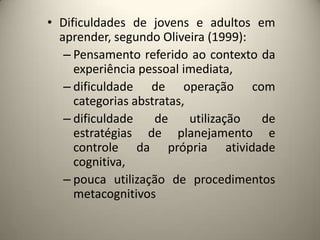 • Dificuldades de jovens e adultos em
aprender, segundo Oliveira (1999):
– Pensamento referido ao contexto da
experiência pessoal imediata,
– dificuldade de operação com
categorias abstratas,
– dificuldade de utilização de
estratégias de planejamento e
controle da própria atividade
cognitiva,
– pouca utilização de procedimentos
metacognitivos
 