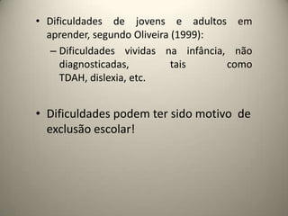• Dificuldades de jovens e adultos em
aprender, segundo Oliveira (1999):
– Dificuldades vividas na infância, não
diagnosticadas, tais como
TDAH, dislexia, etc.
• Dificuldades podem ter sido motivo de
exclusão escolar!
 
