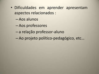 • Dificuldades em aprender apresentam
aspectos relacionados :
–Aos alunos
–Aos professores
–a relação professor-aluno
–Ao projeto político-pedagógico, etc…
 