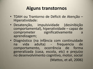 Alguns transtornos
• TDAH ou Trantorno de Déficit de Atenção –
Hiperatividade:
• Desatenção, impulsividade (desinibição
comportamental), hiperatividade – capaz de
comprometer significativamente a
aprendizagem;
• Diagnóstico (na infância com continuidade
na vida adulta) - frequencia de
comportamento, ocorrência de forma
generalizada (casa, escola, etc) e prejuízo
no desenvolvimento cognitivo, motor, social
(Mattos, et all, 2006)
 