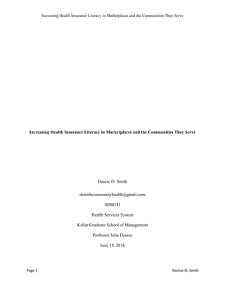 Increasing Health Insurance Literacy in Marketplaces and the Communities They Serve
Page 1 Denise O. Smith
Increasing Health Insurance Literacy in Marketplaces and the Communities They Serve
Denise O. Smith
dsmithcommunityhealth@gmail.com
HSM541
Health Services System
Keller Graduate School of Management
Professor Julie Dennis
June 18, 2016
 