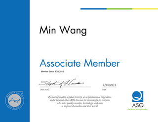 Member Since: 4/28/2014
	
Chair, ASQ	 Date
By making quality a global priority, an organizational imperative,
and a personal ethic, ASQ becomes the community for everyone
who seeks quality concepts, technology, and tools
to improve themselves and their world.
The Global Voice of QualityTM
Min Wang
Associate Member
3/15/2015
 