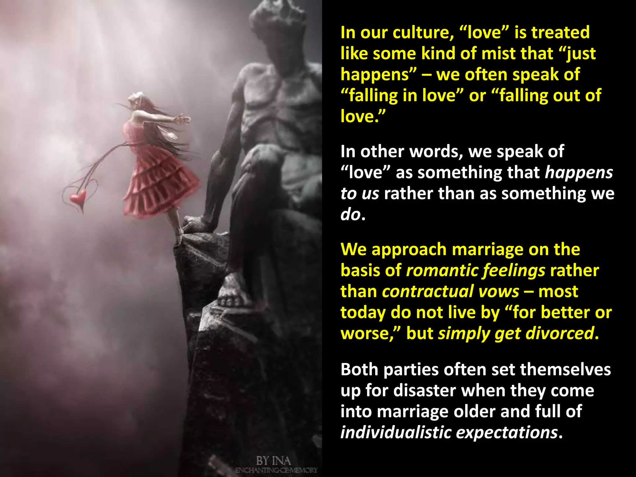 In our culture, “love” is treated
like some kind of mist that “just
happens” – we often speak of
“falling in love” or “falling out of
love.”
In other words, we speak of
“love” as something that happens
to us rather than as something we
do.
We approach marriage on the
basis of romantic feelings rather
than contractual vows – most
today do not live by “for better or
worse,” but simply get divorced.
Both parties often set themselves
up for disaster when they come
into marriage older and full of
individualistic expectations.
 