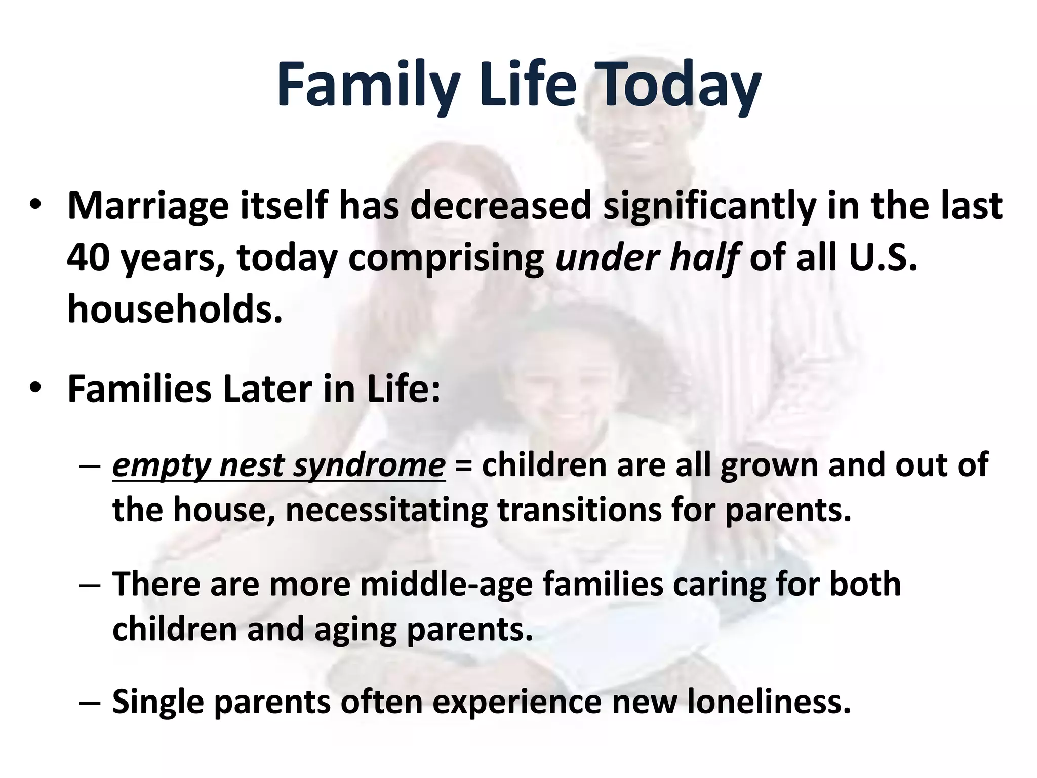 Family Life Today
• Marriage itself has decreased significantly in the last
40 years, today comprising under half of all U.S.
households.
• Families Later in Life:
– empty nest syndrome = children are all grown and out of
the house, necessitating transitions for parents.
– There are more middle-age families caring for both
children and aging parents.
– Single parents often experience new loneliness.
 
