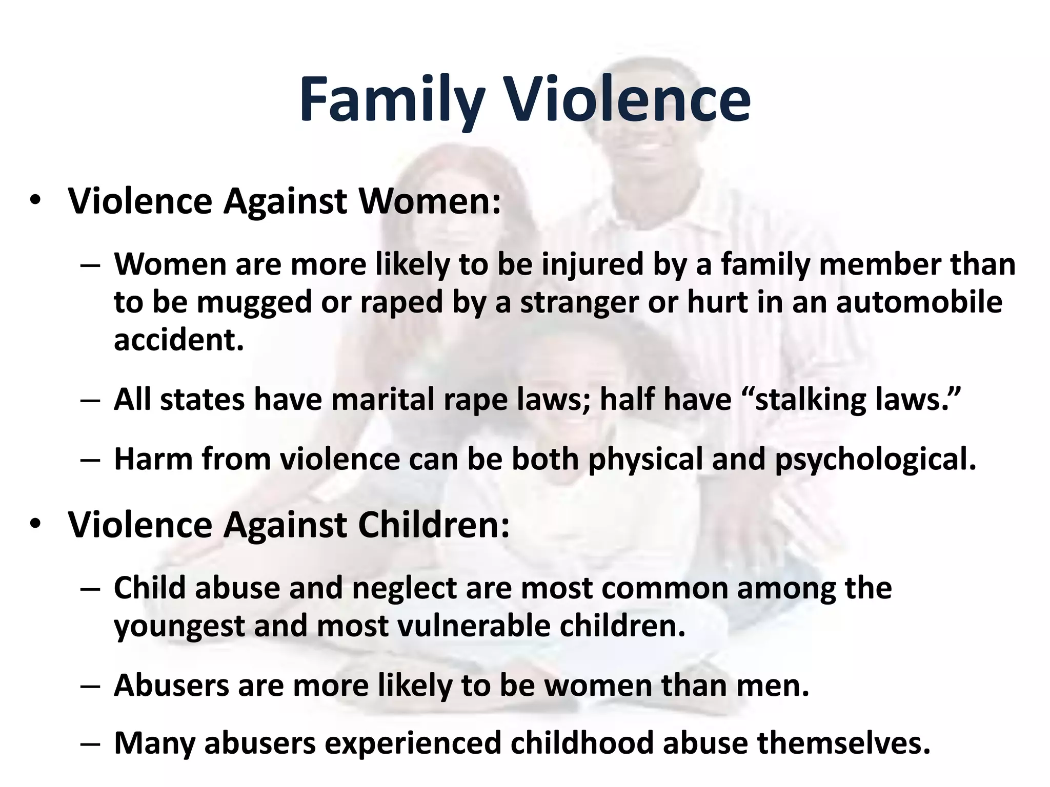 Family Violence
• Violence Against Women:
– Women are more likely to be injured by a family member than
to be mugged or raped by a stranger or hurt in an automobile
accident.
– All states have marital rape laws; half have “stalking laws.”
– Harm from violence can be both physical and psychological.
• Violence Against Children:
– Child abuse and neglect are most common among the
youngest and most vulnerable children.
– Abusers are more likely to be women than men.
– Many abusers experienced childhood abuse themselves.
 