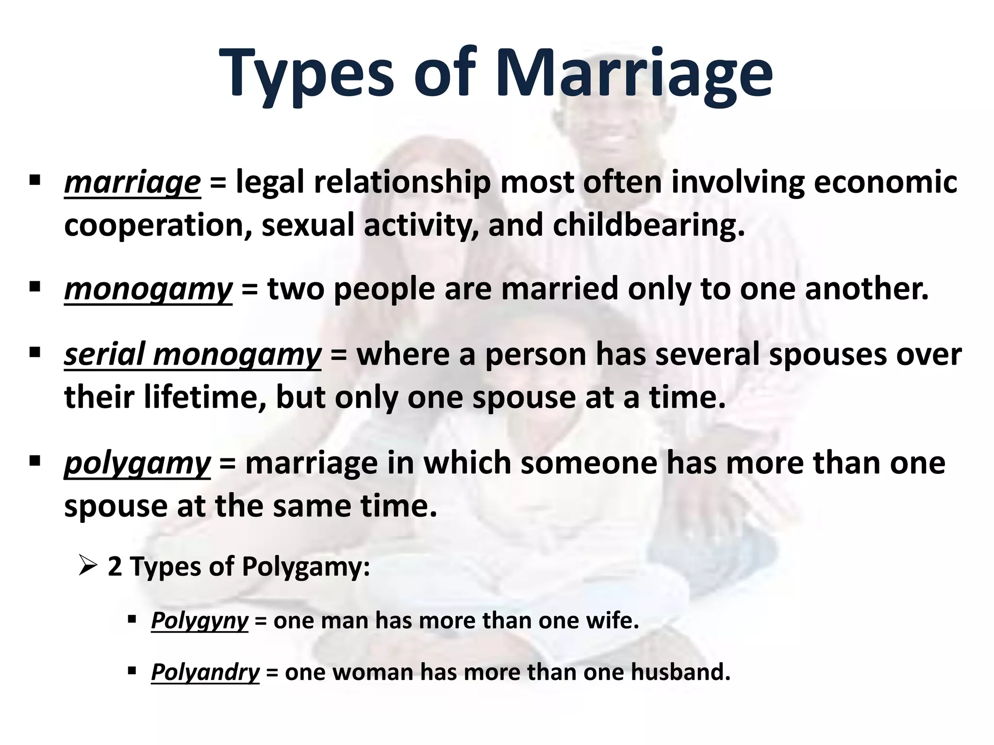 Types of Marriage
 marriage = legal relationship most often involving economic
cooperation, sexual activity, and childbearing.
 monogamy = two people are married only to one another.
 serial monogamy = where a person has several spouses over
their lifetime, but only one spouse at a time.
 polygamy = marriage in which someone has more than one
spouse at the same time.
 2 Types of Polygamy:
 Polygyny = one man has more than one wife.
 Polyandry = one woman has more than one husband.
 