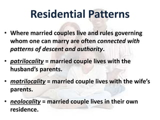 Residential Patterns
• Where married couples live and rules governing
whom one can marry are often connected with
patterns of descent and authority.
• patrilocality = married couple lives with the
husband’s parents.
• matrilocality = married couple lives with the wife’s
parents.
• neolocality = married couple lives in their own
residence.
 