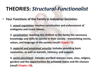 THEORIES: Structural-Functionalist
• Four Functions of the Family in Industrial Societies:
1. sexual regulation: involves socialization and enforcement of
endogamy and incest taboos.
2. socialization: teaching the children in the family the necessary
knowledge and skills to survive in their society - transmitting norms,
values, and language of the society (recall Chapter 5).
3. material and emotional security: includes providing basic
necessities, as well as warmth, intimacy, and support.
4. social placement: includes ascribed statuses (race, class, religion,
gender) and the opportunities for achieved status and life chances
(recall Chapter 10).
 