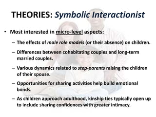 THEORIES: Symbolic Interactionist
• Most interested in micro-level aspects:
– The effects of male role models (or their absence) on children.
– Differences between cohabitating couples and long-term
married couples.
– Various dynamics related to step-parents raising the children
of their spouse.
– Opportunities for sharing activities help build emotional
bonds.
– As children approach adulthood, kinship ties typically open up
to include sharing confidences with greater intimacy.
 