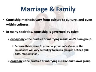 Marriage & Family
• Courtship methods vary from culture to culture, and even
within cultures.
• In many societies, courtship is governed by rules:
endogamy = the practice of marrying within one’s own group.
 Because this is done to preserve group cohesiveness, the
boundaries will vary according to how a group is defined (EX:
class, race, religion).
exogamy = the practice of marrying outside one’s own group.
 