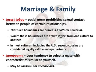 Marriage & Family
• incest taboo = social norm prohibiting sexual contact
between people of certain relationships.
– That such boundaries are drawn is a cultural universal.
– Where those boundaries are drawn differs from one culture to
another.
– In most cultures, including the U.S., second-cousins are
considered legally valid marriage partners.
• homogamy = your tendency to select a mate with
characteristics similar to yourself.
– May be conscious or unconscious.
 
