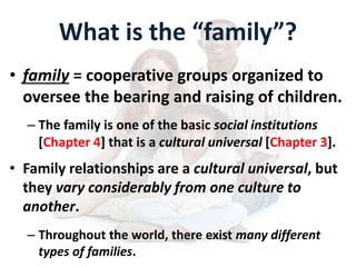 What is the “family”?
• family = cooperative groups organized to
oversee the bearing and raising of children.
– The family is one of the basic social institutions
[Chapter 4] that is a cultural universal [Chapter 3].
• Family relationships are a cultural universal, but
they vary considerably from one culture to
another.
– Throughout the world, there exist many different
types of families.
 