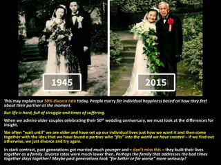 This may explain our 50% divorce rate today. People marry for individual happiness based on how they feel
about their partner at the moment.
But life is hard, full of struggle and times of suffering.
When we admire older couples celebrating their 50th wedding anniversary, we must look at the differences for
insight.
We often “wait until” we are older and have set up our individual lives just how we want it and then come
together with the idea that we have found a partner who “fits” into the world we have created – if we find out
otherwise, we just divorce and try again.
In stark contrast, past generations got married much younger and – don’t miss this – they built their lives
together as a family. Divorce rates were much lower then. Perhaps the family that addresses the bad times
together stays together? Maybe past generations took “for better or for worse” more seriously?
 