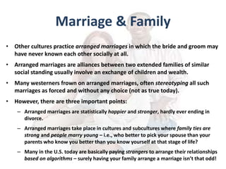 Marriage & Family
• Other cultures practice arranged marriages in which the bride and groom may
have never known each other socially at all.
• Arranged marriages are alliances between two extended families of similar
social standing usually involve an exchange of children and wealth.
• Many westerners frown on arranged marriages, often stereotyping all such
marriages as forced and without any choice (not as true today).
• However, there are three important points:
– Arranged marriages are statistically happier and stronger, hardly ever ending in
divorce.
– Arranged marriages take place in cultures and subcultures where family ties are
strong and people marry young – i.e., who better to pick your spouse than your
parents who know you better than you know yourself at that stage of life?
– Many in the U.S. today are basically paying strangers to arrange their relationships
based on algorithms – surely having your family arrange a marriage isn’t that odd!
 