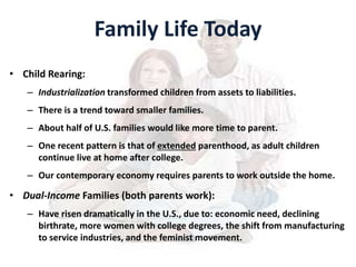 Family Life Today
• Child Rearing:
– Industrialization transformed children from assets to liabilities.
– There is a trend toward smaller families.
– About half of U.S. families would like more time to parent.
– One recent pattern is that of extended parenthood, as adult children
continue live at home after college.
– Our contemporary economy requires parents to work outside the home.
• Dual-Income Families (both parents work):
– Have risen dramatically in the U.S., due to: economic need, declining
birthrate, more women with college degrees, the shift from manufacturing
to service industries, and the feminist movement.
 