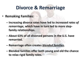 Divorce & Remarriage
• Remaking Families:
– Increasing divorce rates have led to increased rates of
remarriage, which have in turn led to more step-
family relationships.
– About 63% of all divorced persons in the U.S. have
remarried.
– Remarriage often creates blended families.
– Blended families offer both young and old the chance
to relax rigid family roles.
 