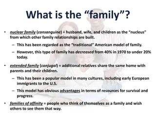 What is the “family”?
• nuclear family (consanguine) = husband, wife, and children as the “nucleus”
from which other family relationships are built.
– This has been regarded as the “traditional” American model of family.
– However, this type of family has decreased from 40% in 1970 to under 20%
today.
• extended family (conjugal) = additional relatives share the same home with
parents and their children.
– This has been a popular model in many cultures, including early European
immigrants to the U.S.
– This model has obvious advantages in terms of resources for survival and
progress.
• families of affinity = people who think of themselves as a family and wish
others to see them that way.
 
