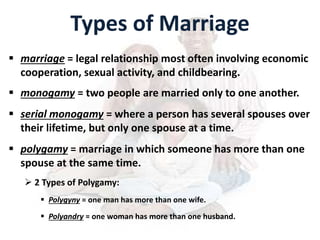 Types of Marriage
 marriage = legal relationship most often involving economic
cooperation, sexual activity, and childbearing.
 monogamy = two people are married only to one another.
 serial monogamy = where a person has several spouses over
their lifetime, but only one spouse at a time.
 polygamy = marriage in which someone has more than one
spouse at the same time.
 2 Types of Polygamy:
 Polygyny = one man has more than one wife.
 Polyandry = one woman has more than one husband.
 