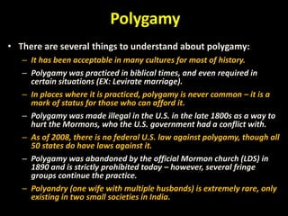 Polygamy
• There are several things to understand about polygamy:
– It has been acceptable in many cultures for most of history.
– Polygamy was practiced in biblical times, and even required in
certain situations (EX: Levirate marriage).
– In places where it is practiced, polygamy is never common – it is a
mark of status for those who can afford it.
– Polygamy was made illegal in the U.S. in the late 1800s as a way to
hurt the Mormons, who the U.S. government had a conflict with.
– As of 2008, there is no federal U.S. law against polygamy, though all
50 states do have laws against it.
– Polygamy was abandoned by the official Mormon church (LDS) in
1890 and is strictly prohibited today – however, several fringe
groups continue the practice.
– Polyandry (one wife with multiple husbands) is extremely rare, only
existing in two small societies in India.
 