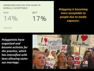 Polygamy is becoming
more acceptable to
people due to media
exposure.
Polygamists have
organized and
become activists for
the practice, which
has intensified with
laws allowing same-
sex marriage.
 