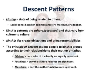 Descent Patterns
• kinship = state of being related to others.
– Social bonds based on common ancestry, marriage, or adoption.
• Kinship patterns are culturally learned, and thus vary from
culture to culture.
• Kinship ties create obligations and bring responsibilities.
• The principle of descent assigns people to kinship groups
according to their relationship to their mother or father.
 Bilateral = both sides of the family are equally important.
 Patrilineal = only the father’s relatives are significant.
 Matrilineal = only the mother’s relatives are significant.
 
