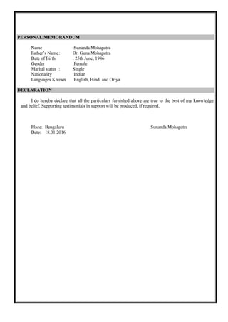 PERSONAL MEMORANDUM
Name :Sunanda Mohapatra
Father’s Name: Dr. Guna Mohapatra
Date of Birth : 25th June, 1986
Gender :Female
Marital status : Single
Nationality :Indian
Languages Known :English, Hindi and Oriya.
DECLARATION
I do hereby declare that all the particulars furnished above are true to the best of my knowledge
and belief. Supporting testimonials in support will be produced, if required.
Place: Bengaluru Sunanda Mohapatra
Date: 18.01.2016
 