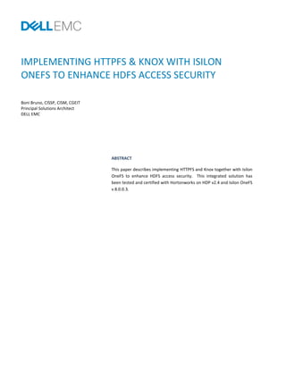 IMPLEMENTING HTTPFS & KNOX WITH ISILON
ONEFS TO ENHANCE HDFS ACCESS SECURITY
Boni Bruno, CISSP, CISM, CGEIT
Principal Solutions Architect
DELL EMC
ABSTRACT
This paper describes implementing HTTPFS and Knox together with Isilon
OneFS to enhance HDFS access security. This integrated solution has
been tested and certified with Hortonworks on HDP v2.4 and Isilon OneFS
v 8.0.0.3.
 