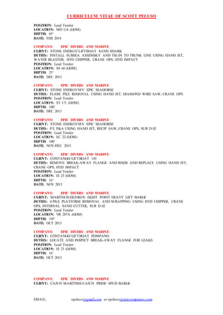 CURRICULUM VITAE OF SCOTT PELUSO
EMAIL: speluso@gmail.com or speluso@epiccompanies.com
POSITION: Lead Tender
LOCATION: MO 114 (GOM)
DEPTH: 65’
DATE: FEB 2014
COMPANY: EPIC DIVERS AND MARINE
CLIENT: STONE ENERGY/LIFTBOAT SAND SHARK
DUTIES: INSTALL SUBSEA ASSEMBLY AND TIE-IN TO TRUNK LINE USING HAND JET,
WATER BLASTER, HYD CHIPPER, CRANE OPS, HYD IMPACT
POSITION: Lead Tender
LOCATION: SS 66 (GOM)
DEPTH: 25’
DATE: DEC 2013
COMPANY: EPIC DIVERS AND MARINE
CLIENT: STONE ENERGY/MV EPIC SEAHORSE
DUTIES: FLARE PILE REMOVAL USING HAND JET, DIAMOND WIRE SAW, CRANE OPS
POSITION: Lead Tender
LOCATION: ST 171 (GOM)
DEPTH: 100’
DATE: DEC 2013
COMPANY: EPIC DIVERS AND MARINE
CLIENT: STONE ENERGY/MV EPIC SEAHORSE
DUTIES: P/L P&A USING HAND JET, RECIP SAW, CRANE OPS, SUR D 02
POSITION: Lead Tender
LOCATION: EC 22 (GOM)
DEPTH: 100’
DATE: NOV-DEC 2013
COMPANY: EPIC DIVERS AND MARINE
CLIENT: CONTANGO/LIFTBOAT 145
DUTIES: REMOVE BREAK-AWAY FLANGE AND RISER AND REPLACE USING HAND JET,
CRANE OPS, HYD IMPACT
POSITION: Lead Tender
LOCATION: EI 23 (GOM)
DEPTH: 16’
DATE: NOV 2013
COMPANY: EPIC DIVERS AND MARINE
CLIENT: MARITECH/HEDRON EIGHT POINT HEAVY LIFT BARGE
DUTIES: 4 PILE PLATFORM REMOVAL AND SCRAPPING USING HYD CHIPPER, CRANE
OPS, INTERNAL SAND CUTTER, SUR D 02
POSITION: Lead Tender
LOCATION: VR 287A (GOM)
DEPTH: 195’
DATE: OCT 2013
COMPANY: EPIC DIVERS AND MARINE
CLIENT: CONTANGO/LIFTBOAT POMPANO
DUTIES: LOCATE AND INSPECT BREAK-AWAY FLANGE FOR LEAKS
POSITION: Lead Tender
LOCATION: EI 23 (GOM)
DEPTH: 16’
DATE: OCT 2013
COMPANY: EPIC DIVERS AND MARINE
CLIENT: CAJUN MARITIME/CAJUN PRIDE SPUD BARGE
 