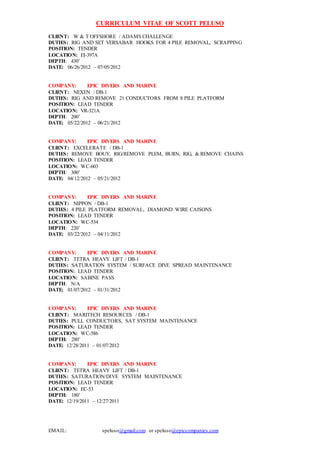 CURRICULUM VITAE OF SCOTT PELUSO
EMAIL: speluso@gmail.com or speluso@epiccompanies.com
CLIENT: W & T OFFSHORE / ADAMS CHALLENGE
DUTIES: RIG AND SET VERSABAR HOOKS FOR 4 PILE REMOVAL, SCRAPPING
POSITION: TENDER
LOCATION: EI-397A
DEPTH: 430’
DATE: 06/26/2012 – 07/05/2012
COMPANY: EPIC DIVERS AND MARINE
CLIENT: NEXEN / DB-1
DUTIES: RIG AND REMOVE 21 CONDUCTORS FROM 8 PILE PLATFORM
POSITION: LEAD TENDER
LOCATION: VR-321A
DEPTH: 200’
DATE: 05/22/2012 – 06/21/2012
COMPANY: EPIC DIVERS AND MARINE
CLIENT: EXCELERATE / DB-1
DUTIES: REMOVE BOUY, RIG/REMOVE PLEM, BURN, RIG, & REMOVE CHAINS
POSITION: LEAD TENDER
LOCATION: WC-603
DEPTH: 300’
DATE: 04/12/2012 – 05/21/2012
COMPANY: EPIC DIVERS AND MARINE
CLIENT: NIPPON / DB-1
DUTIES: 4 PILE PLATFORM REMOVAL, DIAMOND WIRE CAISONS
POSITION: LEAD TENDER
LOCATION: WC-534
DEPTH: 220’
DATE: 03/22/2012 – 04/11/2012
COMPANY: EPIC DIVERS AND MARINE
CLIENT: TETRA HEAVY LIFT / DB-1
DUTIES: SATURATION SYSTEM / SURFACE DIVE SPREAD MAINTENANCE
POSITION: LEAD TENDER
LOCATION: SABINE PASS
DEPTH: N/A
DATE: 01/07/2012 – 01/31/2012
COMPANY: EPIC DIVERS AND MARINE
CLIENT: MARITECH RESOURCES / DB-1
DUTIES: PULL CONDUCTORS, SAT SYSTEM MAINTENANCE
POSITION: LEAD TENDER
LOCATION: WC-586
DEPTH: 280’
DATE: 12/28/2011 – 01/07/2012
COMPANY: EPIC DIVERS AND MARINE
CLIENT: TETRA HEAVY LIFT / DB-1
DUTIES: SATURATION/DIVE SYSTEM MAINTENANCE
POSITION: LEAD TENDER
LOCATION: EC-53
DEPTH: 180’
DATE: 12/19/2011 – 12/27/2011
 