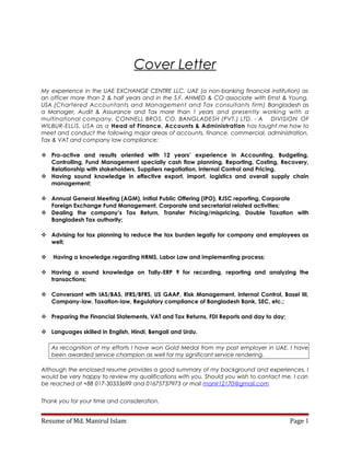 Cover Letter
My experience in the UAE EXCHANGE CENTRE LLC, UAE (a non-banking financial institution) as
an officer more than 2 & half years and in the S.F. AHMED & CO associate with Ernst & Young,
USA (Chartered Accountants and Management and Tax consultants firm) Bangladesh as
a Manager, Audit & Assurance and Tax more than 1 years and presently working with a
multinational company, CONNELL BROS. CO. BANGLADESH (PVT.) LTD. - A DIVISION OF
WILBUR-ELLIS, USA as a Head of Finance, Accounts & Administration has taught me how to
meet and conduct the following major areas of accounts, finance, commercial, administration,
Tax & VAT and company law compliance:
 Pro-active and results oriented with 12 years’ experience in Accounting, Budgeting,
Controlling, Fund Management specially cash flow planning, Reporting, Costing, Recovery,
Relationship with stakeholders, Suppliers negotiation, Internal Control and Pricing.
 Having sound knowledge in effective export, import, logistics and overall supply chain
management;
 Annual General Meeting (AGM), Initial Public Offering (IPO), RJSC reporting, Corporate
Foreign Exchange Fund Management, Corporate and secretarial related activities;
 Dealing the company’s Tax Return, Transfer Pricing/mispricing, Double Taxation with
Bangladesh Tax authority;
 Advising for tax planning to reduce the tax burden legally for company and employees as
well;
 Having a knowledge regarding HRMS, Labor Law and implementing process;
 Having a sound knowledge on Tally-ERP 9 for recording, reporting and analyzing the
transactions;
 Conversant with IAS/BAS, IFRS/BFRS, US GAAP, Risk Management, Internal Control, Basel III,
Company-law, Taxation-law, Regulatory compliance of Bangladesh Bank, SEC, etc.;
 Preparing the Financial Statements, VAT and Tax Returns, FDI Reports and day to day;
 Languages skilled in English, Hindi, Bengali and Urdu.
As recognition of my efforts I have won Gold Medal from my past employer in UAE. I have
been awarded service champion as well for my significant service rendering.
Although the enclosed resume provides a good summary of my background and experiences, I
would be very happy to review my qualifications with you. Should you wish to contact me, I can
be reached at +88 017-30333699 and 01675737973 or mail manir12170@gmail.com
Thank you for your time and consideration.
Resume of Md. Manirul Islam Page 1
 