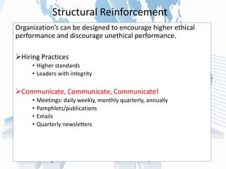 Organization’s can be designed to encourage higher ethical
performance and discourage unethical performance.
Hiring Practices
• Higher standards
• Leaders with integrity
Communicate, Communicate, Communicate!
• Meetings: daily weekly, monthly quarterly, annually
• Pamphlets/publications
• Emails
• Quarterly newsletters
Structural Reinforcement
 