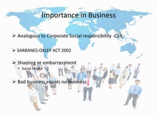 Importance in Business
 Analogous to Corporate Social responsibility -CSR
 SARBANES-OXLEY ACT 2002
 Shaming or embarrassment
• Social Media
 Bad business equals no business
 
