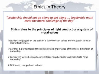 Ethics in Theory
“Leadership should not go along to get along …. Leadership must
meet the moral challenge of the day”
Ethics refers to the principles of right conduct or a system of
moral values
Leaders are judged on the basis of a framework of values and not just in terms of
their effectiveness.
Gardner & Burns stressed the centrality and importance of the moral dimension of
leadership.
Burns even viewed ethically correct leadership behavior to demonstrate “true
leadership”
Ethics and trust go hand in hand
 