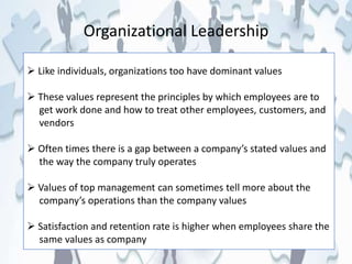 Organizational Leadership
 Like individuals, organizations too have dominant values
 These values represent the principles by which employees are to
get work done and how to treat other employees, customers, and
vendors
 Often times there is a gap between a company’s stated values and
the way the company truly operates
 Values of top management can sometimes tell more about the
company’s operations than the company values
 Satisfaction and retention rate is higher when employees share the
same values as company
 