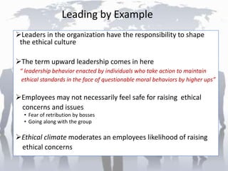Leading by Example
Leaders in the organization have the responsibility to shape
the ethical culture
The term upward leadership comes in here
“ leadership behavior enacted by individuals who take action to maintain
ethical standards in the face of questionable moral behaviors by higher ups”
Employees may not necessarily feel safe for raising ethical
concerns and issues
• Fear of retribution by bosses
• Going along with the group
Ethical climate moderates an employees likelihood of raising
ethical concerns
 
