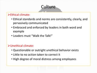 Culture
Ethical climate:
• Ethical standards and norms are consistently, clearly, and
pervasively communicated
• Embraced and enforced by leaders in both word and
example
• Leaders must “Walk the Talk!”
Unethical climate:
• Questionable or outright unethical behavior exists
• Little to no action taken to correct it
• High degree of moral distress among employees
 