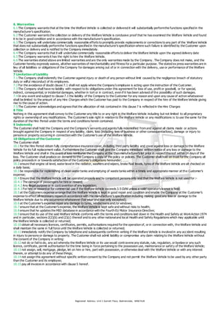 Registered Address: Unit 1 Garnett Place, Skelmersdale, WN8 9UB
6. Warranties
6.1 The Company warrants that at the time the Welfare Vehicle is collected or delivered it will substantially performthe functions specified in the
manufacturer’s specification.
6.2 The Customer warrants the collection or delivery of the Welfare Vehicle is conclusive proof that he has examined the Welfare Vehicle and found
it to be in good condition and in accordance with the manufacturer’s specification.
6.3 The Company will undertake commercially reasonable efforts to promptly provide replacements or corrections to any part of the Welfare Vehicle
that does not substantially performthe functions specified in the manufacturer’s specification where such failure is identified by the Customer upon
collection or delivery and is notified to the Company immediately.
6.4 The Company warrants that it will undertake commercially reasonable efforts to deliver the Welfare Vehicle upon the agreed delivery date
6.5 The Company warrants it has the right to hire the Welfare Vehicle.
6.6 The warranties stated above are limited warranties and are the only warranties made by the Company . The Company does not make, and the
Customer hereby expressly waives, allother warranties of merchantability and fitness for a particular purpose. The stated ex press warranties are in
lieu of all liabilities or obligations of the Company for damages arising out of or in connection with the delivery, use or performance of the Welfare
Vehicle.
7 Limitation of Liability
7.1 The Company shall indemnify the Customer against injury or death of any person without limit caused by the negligence breach of statutory
duty or wilful misconduct of its employees.
7.2 For the avoidance of doubt clause 7.1 shall not apply where the Company’s employee is acting upon the instruction of the Cust omer.
7.3 The Company shall have no liability with respect to its obligations under this agreement for loss of use, profit or goodwill, or for special,
indirect, consequential, or incidental damages, whether in tort or in contract, even if it has been advised of the possibility of such damages.
7.4 In any event and subject to clause 7.1 the liability of the Company to the Customer for any reason and upon any cause of action whatsoever
shall be limited to the amount of any Hire Charges which the Customer has paid to the Company in respect of the hire of the Welfare Vehicle giving
rise to the cause of action.
7.5 The Customer acknowledges and agrees that the allocation of risk contained in this clause 7 is reflected in the Hire Charges
8 Title
Nothing in this agreement shall convey to the Customer any title to or any right in the Welfare Vehicle including but not limited to all proprietary
rights or ownership of any modifications. The Customer’s sole right in relation to the Welfare Vehicle or any modifications is to use the same for the
duration of the Hire Period under the terms and conditions herein contained.
9 Indemnity
The Customer shall hold the Company and the Company’s servants and agents fully indemnified from and against all claims made or actions
brought against the Company in respect of any liability, claim, loss (including loss of business or other consequentialloss), damage or injury to
persons or property occurring in connection with the Customer’s use of the Welfare Vehicle.
10 Obligations of the Customer
The Customer shall:
10.1 for the Hire Period obtain fully comprehensive insurance cover, including third party liability and cover against loss or damage to the Welfare
Vehicle for its full replacement value. Furthermore the Customer shall give the Company immediate written notice of any loss or damage to the
Welfare Vehicle and shall in the event of loss reimburse the Company at the then manufacturer’s list price in respect thereof within 14 days of the
loss. The Customer shall produce on demand to the Company a copy of the policy or policies. The Customer shall hold on trust for the Company all
policy proceeds in or towards satisfaction of the Customer’s obligations hereunder;
10.2 ensure that engine oil level, water level in the radiator, washers and wipers, brake fluid levels, tyres of the Welfare Vehicle are all checked on
a daily basis;
10.3 be responsible for replenishing of clean water tanks and emptying of waste tanks within a timely and appropriate manner at the Customer’s
expense;
10.4 Ensure that the Welfare Vehicle will be operated properly and by competent persons only and that the Welfare Vehicle is not used for:-
10.4.1 The carriage of passengers for hire or reward;
10.4.2 Any illegal purpose or in contravention of any legislation;
10.4.3 For hire or reward or for commercial use if the Welfare Vehicle exceeds 3.5 GVW unless a valid operator’s licence is held;
10.5 at the Customers expense arrange that the Welfare Vehicle is kept in good repair and condition and enable the Company at the Customer’s
expense to effect allnecessary repairs in accordance with the manufacturer’s specification including making good any loss or damage to the
Welfare Vehicle due to any occurrence whatsoever (fair wear and tear only excepted);
10.6 at the Customer’s expense repair any damage to tyres, windscreens and /or windows;
10.7 ensure that at the Customer’s expense, the Welfare Vehicle is kept safe and without risks to health;
10.8 ensure that he updates the MID database in accordance with the Fourth EU Motor Insurance Directive;
10.9 ensure that its use of the said Welfare Vehicle conforms with the terms and conditions laid down in the Health and Safety at WorkAction 1974
and in particular, sections 2(2)(b) and (2)(c) thereof and to any other nationaland local Health and Safety Regulations which may applicable until
the Welfare Vehicle is collected or returned;
10.10 obtain all necessary licences, certificates, permits, authorisations required for the operation of, or in connection with, the Welfare Vehicle and
shall maintain the same in full force until the Welfare Vehicle is collected or returned;
10.11 immediately notify the Company by telephone and subsequently confirmin writing if the Welfare Vehicle is involved in any accident resulting
in injury to persons or damage to property. The Customer shall not admit liability or compromise any claim relating to the Welfare Vehicle without
the consent of the Company in writing:
10.12 not do or fail to do, any act whereby the Welfare Vehicle or its use would contravene any statute, rule, regulation, or byelaw or any such
licence, certificate, permit authorisation for the time being in force pertaining to the possession use, maintenance or safet y of the Welfare Vehicle;
10.13 not assign, sell, mortgage, pledge, let on hire or hire, part with possession, or otherwise deal with the Welfare Vehicle or with any interest
therein, or attempt to do any of these things;
10.14 not assign this agreement without specific written consent by the Company and not permit the Welfare Vehicle to be used by any other party
than the Customer and its employee;
10.15 pay all invoices in accordance with clause 5 hereof.
 