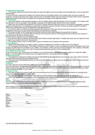 Registered Address: Unit 1 Garnett Place, Skelmersdale, WN8 9UB
11 Inspection and Servicing
11.1 The Customer shall permit and grant the Company the right and facilities to enter any premises at all reasonable times in order to inspect the
Welfare Vehicle.
11.2 Upon the written request of the Company the Customer shall return the Welfare Vehicle to the Company within five days to enable the
Company to arrange the servicing of the vehicle. Upon the return of the Welfare Vehicle under this clause the Company shall provide a comparable
replacement vehicle and the terms and conditions of this agreement shall apply to that replacement vehicle.
12 Termination
12.1 Upon the termination of this agreement all rights in and to the Welfare Vehicle shall automatically revert to the Company. The Company shall
have the right to enter any premises to take immediate possession of the Welfare Vehicle without further notice or demand
12.2 Either party may terminate this agreement in the event of a material default by either party that is not cured within the applicable cure period
specified in this agreement, or a reasonable cure period (with the minimum being ten (10) day if no other cure period is stated) from receipt of
written notice specifying the nature of the default with reasonable particularity.
12.3 If an order is made or an effective resolution passed for the winding up of either party otherwise than for the purpose of re-construction or
amalgamation either party may give written notice declaring this agreement is terminated.
12.4 If one party commits an act of bankruptcy the other party may give written notice declaring this agreement is terminated.
12.5 Where the Customer is an individual within the meaning of the Consumer Credit Act 1974 this agreement will terminate at the expiration of
three months from the date of execution and the
Customer shall be required to return the Welfare Vehicle.
12.6 Exercise of the right of termination afforded to either party shall not prejudice legal rights or remedies either party may have against the other
in respect of any breach of the terms of this agreement.
12.7 The Customer’s failure to pay on a timely basis is cause for termination by the Company of this agreement.
13 Force Majeure
13.1 Neither party shall be liable for any delay or failure to perform its obligations if such failure or delay is due to Force Majeure.
13.2 For the purpose of this agreement, “Force Majeure”shall mean any act, omission, cause or circumstance beyond the reasonable control of the
Company and shall include but not limited to war, rebellion, civil commotion, strikes, lock-outs and industrial disputes, fires, explosion, earthquake,
act of God, flood, drought, or other act or order of any government department, council or other constituted body.
14 Invalidity of any Provision
In the event of one or more of these terms and conditions or any part thereof being invalid, illegal or unenforceable in any respect the validity,
legality, or unenforceability of the remaining terms and conditions shall not in any way be affected or impaired.
15 Entire Agreement
15.1 This agreement constitutes the complete and exclusive statement of the agreement between the parties as to the subject matter hereof and
supersedes all previous agreements with respect thereto.
15.2 Each party hereby acknowledges that it has not entered into this agreement in reliance upon any representation made by the other party but
not embodied herein.
16 Notices
Any notice required to be given hereunder, shall be given by sending the same:
(a) by first class post to the addresses as first set out overleaf or to any subsequent address designated by either party for the purpose of receiving
notice pursuant to this agreement, and any notice so sent shall be deemed to have been given three (3) business days after the same was mailed;
or (b) by confirmed facsimile; or (c) by e-mail.
17 General Terms
17.1 The failure of either of the parties to insist upon strict performance of any of the provisions of this agreement shall not be construed as the
waiver of any subsequent default of a similar nature.
17.2 The rights and obligations under Clauses 7 and 9 shall survive the termination of this agreement for any reason whatsoever.
17.3 Where the Customer deals as a consumer as defined by the Consumer Credit Act 1974 these conditions do not and will not affect his statutory
rights.
18 Law
The construction, validity and performance of these conditions shall be governed in all respects by the Law of England. The C ustomer hereby
submits to the non-exclusive jurisdiction of the English Courts.
I/We by signing this document accept these term & conditions regarding the hire of Welfare Vehicles from LAE and confirm I have the authority to
do so on behalf of the company detailed below.
Signed……………………………………. Print……………………………………….
Position…………………………………… Company………………………………
Date…………………………………………
Address………………………………………………………………………………………………
Witnessed
Signed……………………………………… Print……………………………………….
Position……………………………………. Company ……………………………..
Date……………………………………….
Address………………………………………………………………………………………………
LAE WELFARE HIRE SOLUTIONS DOC REV2015
 