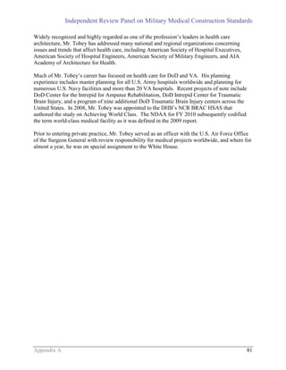 Independent Review Panel on Military Medical Construction Standards
Appendix A 81
Widely recognized and highly regarded as one of the profession’s leaders in health care
architecture, Mr. Tobey has addressed many national and regional organizations concerning
issues and trends that affect health care, including American Society of Hospital Executives,
American Society of Hospital Engineers, American Society of Military Engineers, and AIA
Academy of Architecture for Health.
Much of Mr. Tobey’s career has focused on health care for DoD and VA. His planning
experience includes master planning for all U.S. Army hospitals worldwide and planning for
numerous U.S. Navy facilities and more than 20 VA hospitals. Recent projects of note include
DoD Center for the Intrepid for Amputee Rehabilitation, DoD Intrepid Center for Traumatic
Brain Injury, and a program of nine additional DoD Traumatic Brain Injury centers across the
United States. In 2008, Mr. Tobey was appointed to the DHB’s NCR BRAC HSAS that
authored the study on Achieving World Class. The NDAA for FY 2010 subsequently codified
the term world-class medical facility as it was defined in the 2009 report.
Prior to entering private practice, Mr. Tobey served as an officer with the U.S. Air Force Office
of the Surgeon General with review responsibility for medical projects worldwide, and where for
almost a year, he was on special assignment to the White House.
 