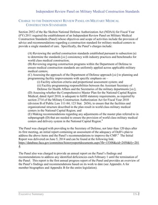 Independent Review Panel on Military Medical Construction Standards
Executive Summary ES-2
CHARGE TO THE INDEPENDENT REVIEW PANEL ON MILITARY MEDICAL
CONSTRUCTION STANDARDS
Section 2852 of the Ike Skelton National Defense Authorization Act (NDAA) for Fiscal Year
(FY) 2011 required the establishment of an Independent Review Panel on Military Medical
Construction Standards (Panel) whose objectives and scope of activities include the provision of
advice and recommendations regarding a construction standard for military medical centers to
provide a single standard of care. Specifically, the Panel’s charges include:
(A) Reviewing the unified construction standards established pursuant to subsection (a)
to determine the standards [sic] consistency with industry practices and benchmarks for
world class medical construction;
(B) Reviewing ongoing construction programs within the Department of Defense to
ensure medical construction standards are uniformly applied across applicable military
medical centers;
(C) Assessing the approach of the Department of Defense approach [sic] to planning and
programming facility improvements with specific emphasis on –
(i) Facility selection criteria and proportional assessment system; and
(ii) Facility programming responsibilities between the Assistant Secretary of
Defense for Health Affairs and the Secretaries of the military departments [sic];
(D) Assessing whether the Comprehensive Master Plan for the National Capital Region
Medical, dated April 2010, is adequate to fulfill statutory requirements, as required by
section 2714 of the Military Construction Authorization Act for Fiscal Year 2010
(division B of Public Law 111-84; 123 Stat. 2656), to ensure that the facilities and
organizational structure described in the plan result in world class military medical
centers in the National Capital Region; and
(E) Making recommendations regarding any adjustments of the master plan referred to in
subparagraph (D) that are needed to ensure the provision of world class military medical
centers and delivery system in the National Capital Region.4
The Panel was charged with providing to the Secretary of Defense, not later than 120 days after
its first meeting, an initial report containing an assessment of the adequacy of DoD’s plan to
address the above items and the Panel’s recommendations to improve the CMP.4
The Initial
Report was delivered on June 5, 2014 and can be found at the following link:
https://database.faca.gov/committee/historyreportdocuments.aspx?flr=15308&cid=2450&fy=201
4.
The Panel also was charged to provide an annual report on the Panel’s findings and
recommendations to address any identified deficiencies each February 1 until the termination of
the Panel. This report is the first annual progress report of the Panel and provides an overview of
the Panel’s findings and recommendations based on its work to date (see Appendix A for
member biographies and Appendix B for the entire legislation).
 