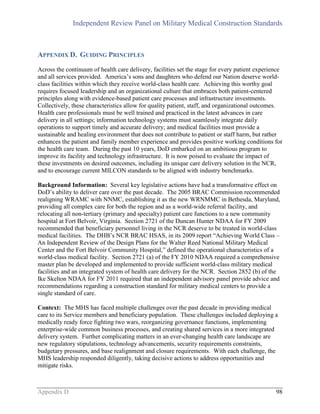 Independent Review Panel on Military Medical Construction Standards
Appendix D 98
APPENDIX D. GUIDING PRINCIPLES
Across the continuum of health care delivery, facilities set the stage for every patient experience
and all services provided. America’s sons and daughters who defend our Nation deserve world-
class facilities within which they receive world-class health care. Achieving this worthy goal
requires focused leadership and an organizational culture that embraces both patient-centered
principles along with evidence-based patient care processes and infrastructure investments.
Collectively, these characteristics allow for quality patient, staff, and organizational outcomes.
Health care professionals must be well trained and practiced in the latest advances in care
delivery in all settings; information technology systems must seamlessly integrate daily
operations to support timely and accurate delivery; and medical facilities must provide a
sustainable and healing environment that does not contribute to patient or staff harm, but rather
enhances the patient and family member experience and provides positive working conditions for
the health care team. During the past 10 years, DoD embarked on an ambitious program to
improve its facility and technology infrastructure. It is now poised to evaluate the impact of
these investments on desired outcomes, including its unique care delivery solution in the NCR,
and to encourage current MILCON standards to be aligned with industry benchmarks.
Background Information: Several key legislative actions have had a transformative effect on
DoD’s ability to deliver care over the past decade. The 2005 BRAC Commission recommended
realigning WRAMC with NNMC, establishing it as the new WRNMMC in Bethesda, Maryland,
providing all complex care for both the region and as a world-wide referral facility, and
relocating all non-tertiary (primary and specialty) patient care functions to a new community
hospital at Fort Belvoir, Virginia. Section 2721 of the Duncan Hunter NDAA for FY 2009
recommended that beneficiary personnel living in the NCR deserve to be treated in world-class
medical facilities. The DHB’s NCR BRAC HSAS, in its 2009 report “Achieving World Class –
An Independent Review of the Design Plans for the Walter Reed National Military Medical
Center and the Fort Belvoir Community Hospital,” defined the operational characteristics of a
world-class medical facility. Section 2721 (a) of the FY 2010 NDAA required a comprehensive
master plan be developed and implemented to provide sufficient world-class military medical
facilities and an integrated system of health care delivery for the NCR. Section 2852 (b) of the
Ike Skelton NDAA for FY 2011 required that an independent advisory panel provide advice and
recommendations regarding a construction standard for military medical centers to provide a
single standard of care.
Context: The MHS has faced multiple challenges over the past decade in providing medical
care to its Service members and beneficiary population. These challenges included deploying a
medically ready force fighting two wars, reorganizing governance functions, implementing
enterprise-wide common business processes, and creating shared services in a more integrated
delivery system. Further complicating matters in an ever-changing health care landscape are
new regulatory stipulations, technology advancements, security requirements constraints,
budgetary pressures, and base realignment and closure requirements. With each challenge, the
MHS leadership responded diligently, taking decisive actions to address opportunities and
mitigate risks.
 