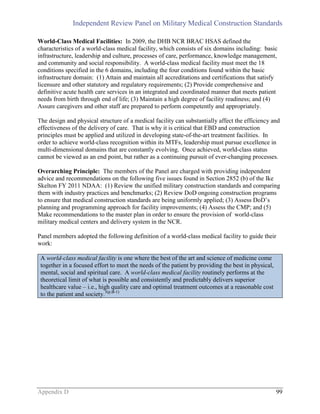 Independent Review Panel on Military Medical Construction Standards
Appendix D 99
World-Class Medical Facilities: In 2009, the DHB NCR BRAC HSAS defined the
characteristics of a world-class medical facility, which consists of six domains including: basic
infrastructure, leadership and culture, processes of care, performance, knowledge management,
and community and social responsibility. A world-class medical facility must meet the 18
conditions specified in the 6 domains, including the four conditions found within the basic
infrastructure domain: (1) Attain and maintain all accreditations and certifications that satisfy
licensure and other statutory and regulatory requirements; (2) Provide comprehensive and
definitive acute health care services in an integrated and coordinated manner that meets patient
needs from birth through end of life; (3) Maintain a high degree of facility readiness; and (4)
Assure caregivers and other staff are prepared to perform competently and appropriately.
The design and physical structure of a medical facility can substantially affect the efficiency and
effectiveness of the delivery of care. That is why it is critical that EBD and construction
principles must be applied and utilized in developing state-of-the-art treatment facilities. In
order to achieve world-class recognition within its MTFs, leadership must pursue excellence in
multi-dimensional domains that are constantly evolving. Once achieved, world-class status
cannot be viewed as an end point, but rather as a continuing pursuit of ever-changing processes.
Overarching Principle: The members of the Panel are charged with providing independent
advice and recommendations on the following five issues found in Section 2852 (b) of the Ike
Skelton FY 2011 NDAA: (1) Review the unified military construction standards and comparing
them with industry practices and benchmarks; (2) Review DoD ongoing construction programs
to ensure that medical construction standards are being uniformly applied; (3) Assess DoD’s
planning and programming approach for facility improvements; (4) Assess the CMP; and (5)
Make recommendations to the master plan in order to ensure the provision of world-class
military medical centers and delivery system in the NCR.
Panel members adopted the following definition of a world-class medical facility to guide their
work:
A world-class medical facility is one where the best of the art and science of medicine come
together in a focused effort to meet the needs of the patient by providing the best in physical,
mental, social and spiritual care. A world-class medical facility routinely performs at the
theoretical limit of what is possible and consistently and predictably delivers superior
healthcare value – i.e., high quality care and optimal treatment outcomes at a reasonable cost
to the patient and society.3(p.B-1)
 